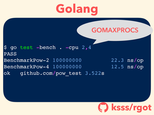 Golang
ksss/rgot
!
$ go test -bench . -cpu 2,4
PASS
BenchmarkPow-2 100000000 22.3 ns/op
BenchmarkPow-4 100000000 12.5 ns/op
ok github.com/pow_test 3.522s
GOMAXPROCS
