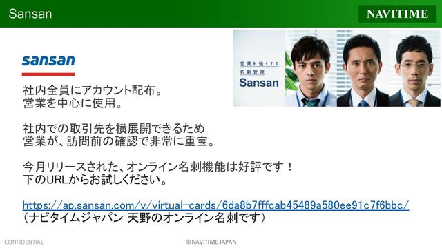 CONFIDENTIAL ©NAVITIME JAPAN
社内全員にアカウント配布。
営業を中心に使用。
社内での取引先を横展開できるため
営業が、訪問前の確認で非常に重宝。
今月リリースされた、オンライン名刺機能は好評です！
下のURLからお試しください。 
https://ap.sansan.com/v/virtual-cards/6da8b7fffcab45489a580ee91c7f6bbc/
（ナビタイムジャパン 天野のオンライン名刺です） 
 
 
 
Sansan
