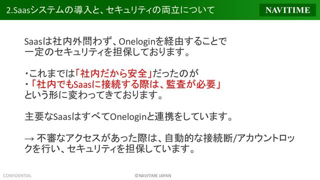 CONFIDENTIAL ©NAVITIME JAPAN
2.Saasシステムの導入と、セキュリティの両立について
Saasは社内外問わず、Oneloginを経由することで
一定のセキュリティを担保しております。
・これまでは「社内だから安全」だったのが
・ 「社内でもSaasに接続する際は、監査が必要」
という形に変わってきております。
主要なSaasはすべてOneloginと連携をしています。
→ 不審なアクセスがあった際は、自動的な接続断/アカウントロッ
クを行い、セキュリティを担保しています。
