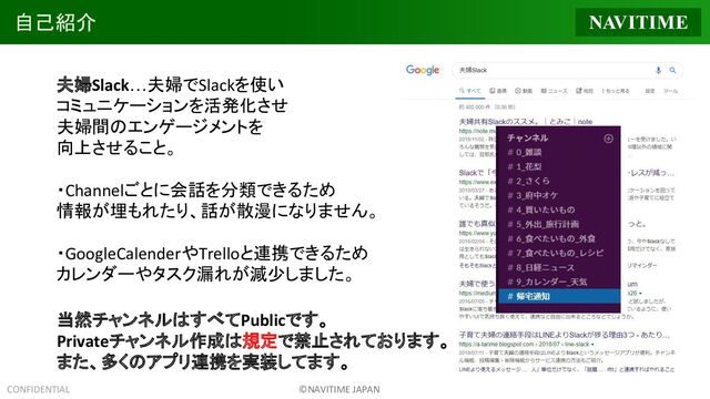CONFIDENTIAL ©NAVITIME JAPAN
自己紹介
夫婦Slack…夫婦でSlackを使い
コミュニケーションを活発化させ
夫婦間のエンゲージメントを
向上させること。
・Channelごとに会話を分類できるため
情報が埋もれたり、話が散漫になりません。
・GoogleCalenderやTrelloと連携できるため
カレンダーやタスク漏れが減少しました。
当然チャンネルはすべてPublicです。
Privateチャンネル作成は規定で禁止されております。
また、多くのアプリ連携を実装してます。
