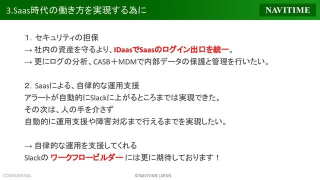 CONFIDENTIAL ©NAVITIME JAPAN
3.Saas時代の働き方を実現する為に
１．セキュリティの担保
→ 社内の資産を守るより、IDaasでSaasのログイン出口を統一。
→ 更にログの分析、CASB＋MDMで内部データの保護と管理を行いたい。
２．Saasによる、自律的な運用支援
アラートが自動的にSlackに上がるところまでは実現できた。
その次は、人の手を介さず
自動的に運用支援や障害対応まで行えるまでを実現したい。
→ 自律的な運用を支援してくれる
Slackの ワークフロービルダー には更に期待しております！

