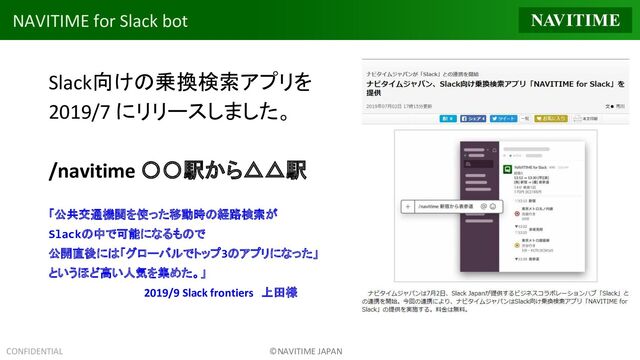 CONFIDENTIAL ©NAVITIME JAPAN
NAVITIME for Slack bot
Slack向けの乗換検索アプリを
2019/7 にリリースしました。
/navitime 〇〇駅から△△駅
「公共交通機関を使った移動時の経路検索が
Slackの中で可能になるもので
公開直後には「グローバルでトップ3のアプリになった」
というほど高い人気を集めた。」
　　　　　　　　　　　　2019/9 Slack frontiers　上田様
