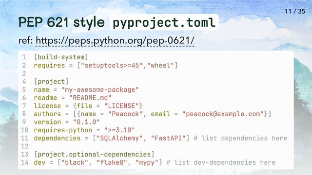 PEP 621 style pyproject.toml
ref: https://peps.python.org/pep-0621/
1 [build-system]
2 requires = ["setuptools>=45","wheel"]
3
4 [project]
5 name = "my-awesome-package"
6 readme = "README.md"
7 license = {file = "LICENSE"}
8 authors = [{name = "Peacock", email = "peacock@example.com"}]
9 version = "0.1.0"
10 requires-python = ">=3.10"
11 dependencies = ["SQLAlchemy", "FastAPI"] # list dependencies here
12
13 [project.optional-dependencies]
14 dev = ["black", "flake8", "mypy"] # list dev-dependencies here
11 / 35
