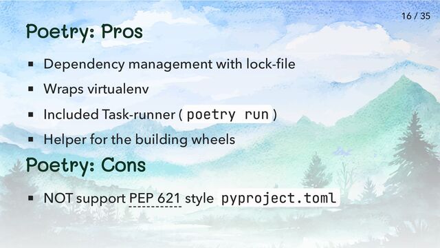 Poetry: Pros
Dependency management with lock-file
Wraps virtualenv
Included Task-runner ( poetry run )
Helper for the building wheels
Poetry: Cons
NOT support PEP 621 style pyproject.toml
16 / 35

