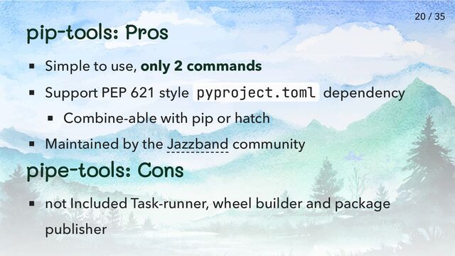 pip-tools: Pros
Simple to use, only 2 commands
Support PEP 621 style pyproject.toml dependency
Combine-able with pip or hatch
Maintained by the Jazzband community
pipe-tools: Cons
not Included Task-runner, wheel builder and package
publisher
20 / 35

