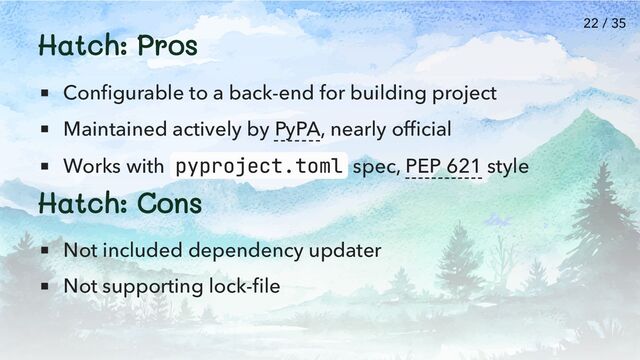 Hatch: Pros
Configurable to a back-end for building project
Maintained actively by PyPA, nearly official
Works with pyproject.toml spec, PEP 621 style
Hatch: Cons
Not included dependency updater
Not supporting lock-file
22 / 35
