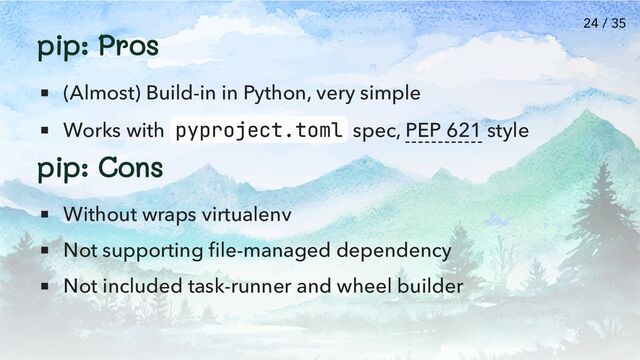 pip: Pros
(Almost) Build-in in Python, very simple
Works with pyproject.toml spec, PEP 621 style
pip: Cons
Without wraps virtualenv
Not supporting file-managed dependency
Not included task-runner and wheel builder
24 / 35
