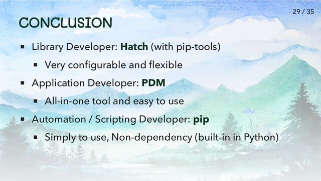 CONCLUSION
Library Developer: Hatch (with pip-tools)
Very configurable and flexible
Application Developer: PDM
All-in-one tool and easy to use
Automation / Scripting Developer: pip
Simply to use, Non-dependency (built-in in Python)
29 / 35
