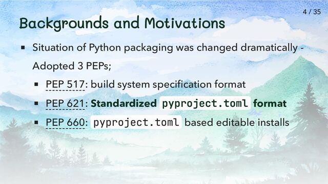 Backgrounds and Motivations
Situation of Python packaging was changed dramatically -
Adopted 3 PEPs;
PEP 517: build system specification format
PEP 621: Standardized pyproject.toml format
PEP 660: pyproject.toml based editable installs
4 / 35
