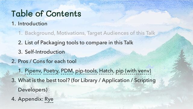 Table of Contents
1. Introduction
1. Background, Motivations, Target Audiences of this Talk
2. List of Packaging tools to compare in this Talk
3. Self-Introduction
2. Pros / Cons for each tool
1. Pipenv, Poetry, PDM, pip-tools, Hatch, pip (with venv)
3. What is the best tool? (for Library / Application / Scripting
Developers)
4. Appendix: Rye
