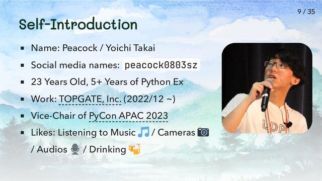 Self-Introduction
Name: Peacock / Yoichi Takai
Social media names: peacock0803sz
23 Years Old, 5+ Years of Python Ex
Work: TOPGATE, Inc. (2022/12 ~)
Vice-Chair of PyCon APAC 2023
Likes: Listening to Music / Cameras
/ Audios / Drinking
9 / 35
