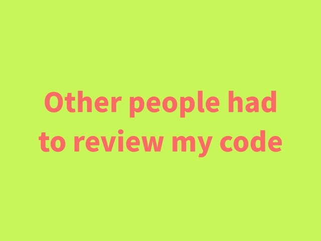 Other people had
to review my code
