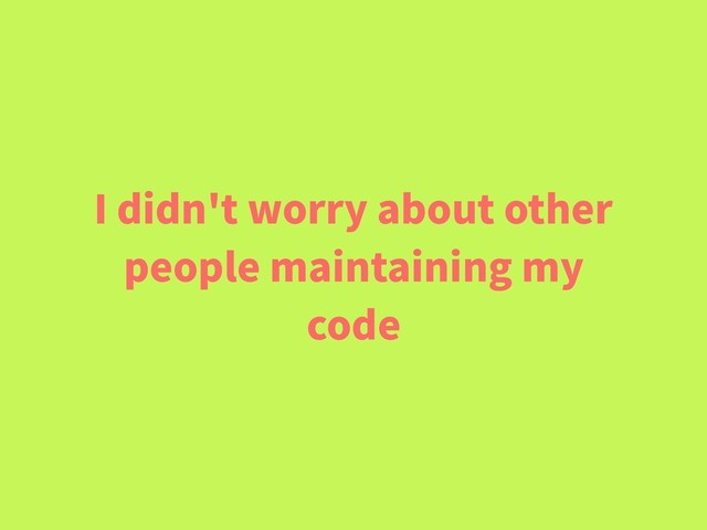 I didn't worry about other
people maintaining my
code
