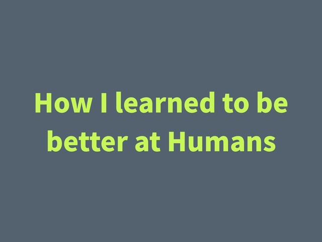 How I learned to be
better at Humans
