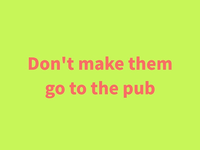 Don't make them
go to the pub
