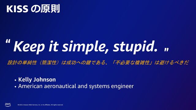 © 2023, Amazon Web Services, Inc. or its affiliates. All rights reserved.
Keep it simple, stupid.
• Kelly Johnson
• American aeronautical and systems engineer
KISS の原則
設計の単純性（簡潔性）は成功への鍵である、「不必要な複雑性」は避けるべきだ
