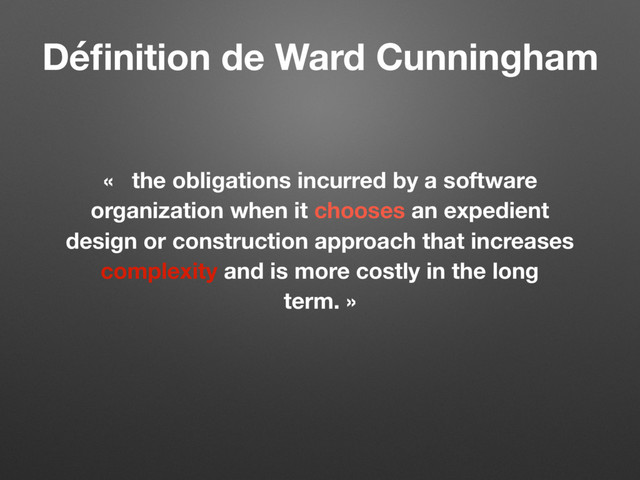 « the obligations incurred by a software
organization when it chooses an expedient
design or construction approach that increases
complexity and is more costly in the long
term. »
Déﬁnition de Ward Cunningham
