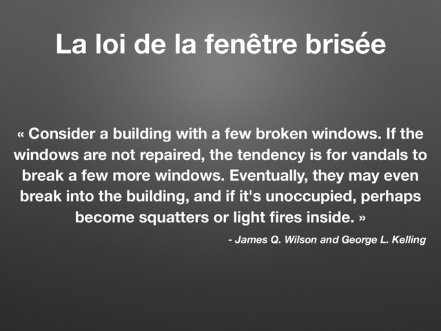 La loi de la fenêtre brisée
« Consider a building with a few broken windows. If the
windows are not repaired, the tendency is for vandals to
break a few more windows. Eventually, they may even
break into the building, and if it's unoccupied, perhaps
become squatters or light ﬁres inside. »
- James Q. Wilson and George L. Kelling
