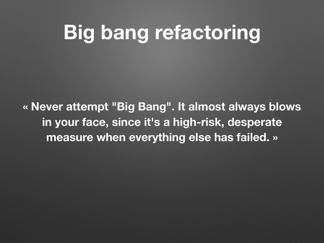 Big bang refactoring
« Never attempt "Big Bang". It almost always blows
in your face, since it's a high-risk, desperate
measure when everything else has failed. »
