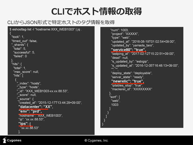 © Cygames, Inc.
CLIでホスト情報の取得
CLIからJSON形式で特定ホストのタグ情報を取得
$ eshosttag-list -l "hostname:XXX_WEB1003" | jq .
{
"took": 1,
"timed_out": false,
"_shards": {
"total": 5,
"successful": 5,
"failed": 0
},
"hits": {
"total": 1,
"max_score": null,
"hits": [
{
"_index": "hosts",
"_type": "hosts",
"_id": "XXX_WEB1003-xx.xx.88.53",
"_score": null,
"_source": {
"created_at": "2015-12-17T13:44:29+09:00",
"datacenter": ”XX",
"env": "prd",
"hostname": "XXX_WEB1003",
"ip": ”xx.xx.88.53",
"ips": [
”xx.xx.88.53"
],
"num": 1003,
"project": ”XXXXX",
"type": "web",
"updated_at": "2016-08-19T01:02:54+09:00",
"updated_by": ”yamada_taro",
"service80": "true",
"lastping_at": "2017-02-12T15:22:51+09:00",
"dead": null,
"s_updated_by": "esbigip",
"s_updated_at": "2016-12-05T16:48:13+09:00",
"": "",
"deploy_state": "deployable",
"server_state": "ready",
"newrelic": "true",
"iptables_stop": "true",
"mackerel_id": ”XXXXXXXX"
},
"sort": [
"web",
1003
]
}
]
}
}
