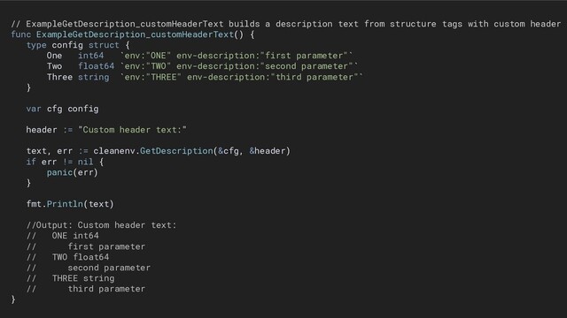 // ExampleGetDescription_customHeaderText builds a description text from structure tags with custom header s
func ExampleGetDescription_customHeaderText() {
type config struct {
One int64 `env:"ONE" env-description:"first parameter"`
Two float64 `env:"TWO" env-description:"second parameter"`
Three string `env:"THREE" env-description:"third parameter"`
}
var cfg config
header := "Custom header text:"
text, err := cleanenv.GetDescription(&cfg, &header)
if err != nil {
panic(err)
}
fmt.Println(text)
//Output: Custom header text:
// ONE int64
// first parameter
// TWO float64
// second parameter
// THREE string
// third parameter
}
