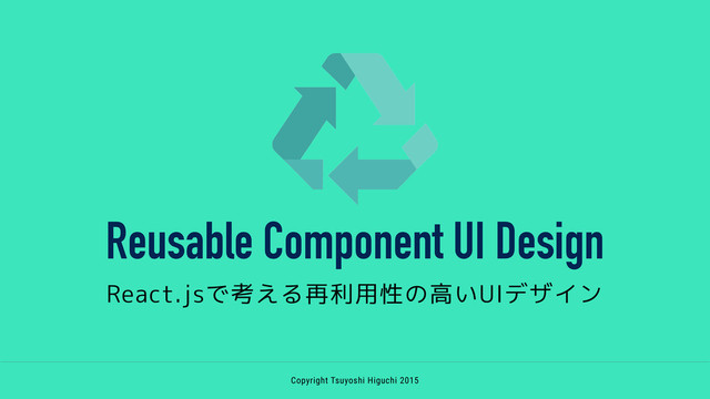 Reusable Component UI Design
React.jsで考える再利用性の高いUIデザイン
Copyright Tsuyoshi Higuchi 2015

