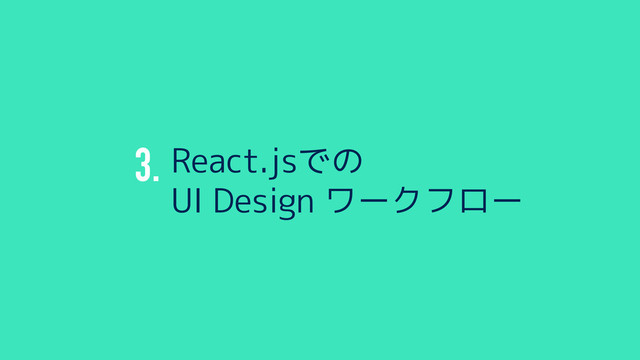3. React.jsでの
UI Design ワークフロー
