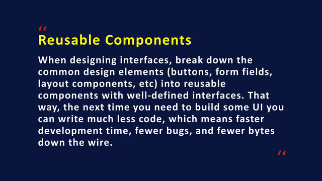 Reusable	  Components
‘‘
When	  designing	  interfaces,	  break	  down	  the	  
common	  design	  elements	  (buttons,	  form	  fields,	  
layout	  components,	  etc)	  into	  reusable	  
components	  with	  well-­‐defined	  interfaces.	  That	  
way,	  the	  next	  time	  you	  need	  to	  build	  some	  UI	  you	  
can	  write	  much	  less	  code,	  which	  means	  faster	  
development	  time,	  fewer	  bugs,	  and	  fewer	  bytes	  
down	  the	  wire.
‘‘
