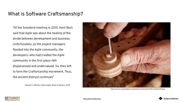 @systemcraftsman
What is Software Craftsmanship?
https://secure.meetupstatic.com/photos/event/d/d/4/7/600_466496647.jpeg
“At the Snowbird meeting in 2001, Kent Beck
said that Agile was about the healing of the
divide between development and business.
Unfortunately, as the project managers
ﬂooded into the Agile community, the
developers—who had created the Agile
community in the ﬁrst place—felt
dispossessed and undervalued. So, they left
to form the Craftsmanship movement. Thus,
the ancient distrust continues”
- Robert C. Martin, Clean Agile: Back to Basics, 2019

