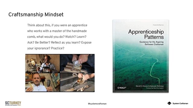 @systemcraftsman
Craftsmanship Mindset
Think about this, if you were an apprentice
who works with a master of the handmade
comb, what would you do? Watch? Learn?
Ask? Be Better? Reﬂect as you learn? Expose
your ignorance? Practice?
