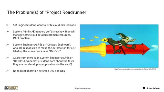 @systemcraftsman
The Problem(s) of “Project Roadrunner”
https://www.deviantart.com/mreiof/art/Coyote-Rocket-354871749
➢ SW Engineers don’t want to write cloud-related code
➢ System Admins/Engineers don’t know how they will
manage some cloud-related common resources.
RACI problem
➢ System Engineers/SREs or “DevOps Engineers”,
who are responsible to make the automation for just
labeling the whole process as “DevOps”
➢ Apart from there is an System Engineers/SREs or
“DevOps Engineers” just don’t care about the tests
they are not developing applications in the end(!)
➢ No real collaboration between Dev and Ops.
