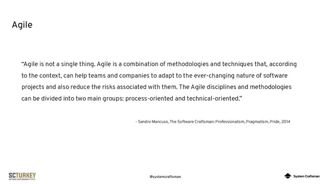 @systemcraftsman
Agile
“Agile is not a single thing. Agile is a combination of methodologies and techniques that, according
to the context, can help teams and companies to adapt to the ever-changing nature of software
projects and also reduce the risks associated with them. The Agile disciplines and methodologies
can be divided into two main groups: process-oriented and technical-oriented.”
- Sandro Mancuso, The Software Craftsman: Professionalism, Pragmatism, Pride, 2014
