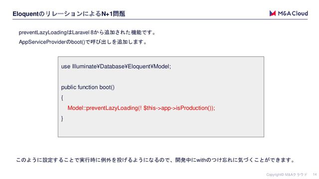Copyright© M&Aクラウド 14
EloquentのリレーションによるN+1問題
preventLazyLoadingはLaravel 8から追加された機能です。
AppServiceProviderのboot()で呼び出しを追加します。
use Illuminate¥Database¥Eloquent¥Model;
public function boot()
{
Model::preventLazyLoading(! $this->app->isProduction());
}
このように設定することで実行時に例外を投げるようになるので、開発中にwithのつけ忘れに気づくことができます。

