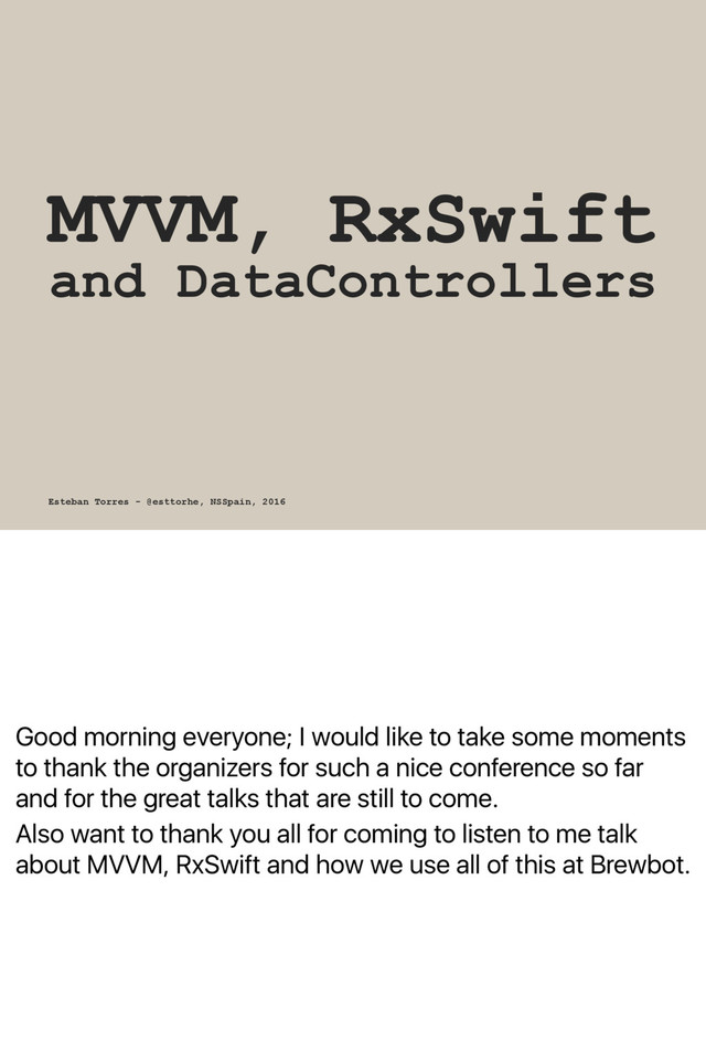 Good morning everyone; I would like to take some moments
to thank the organizers for such a nice conference so far
and for the great talks that are still to come.
Also want to thank you all for coming to listen to me talk
about MVVM, RxSwift and how we use all of this at Brewbot.
MVVM, RxSwift
and DataControllers
Esteban Torres - @esttorhe, NSSpain, 2016
