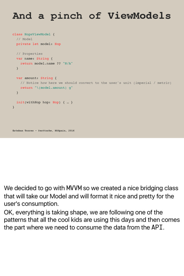 We decided to go with MVVM so we created a nice bridging class
that will take our Model and will format it nice and pretty for the
user's consumption.
OK, everything is taking shape, we are following one of the
patterns that all the cool kids are using this days and then comes
the part where we need to consume the data from the API.
And a pinch of ViewModels
class HopsViewModel {
// Model
private let model: Hop
// Properties
var name: String {
return model.name ?? "N/A"
}
var amount: String {
// Notice how here we should convert to the user's unit (imperial / metric)
return "\(model.amount) g"
}
init(withHop hop: Hop) { … }
}
Esteban Torres - @esttorhe, NSSpain, 2016
