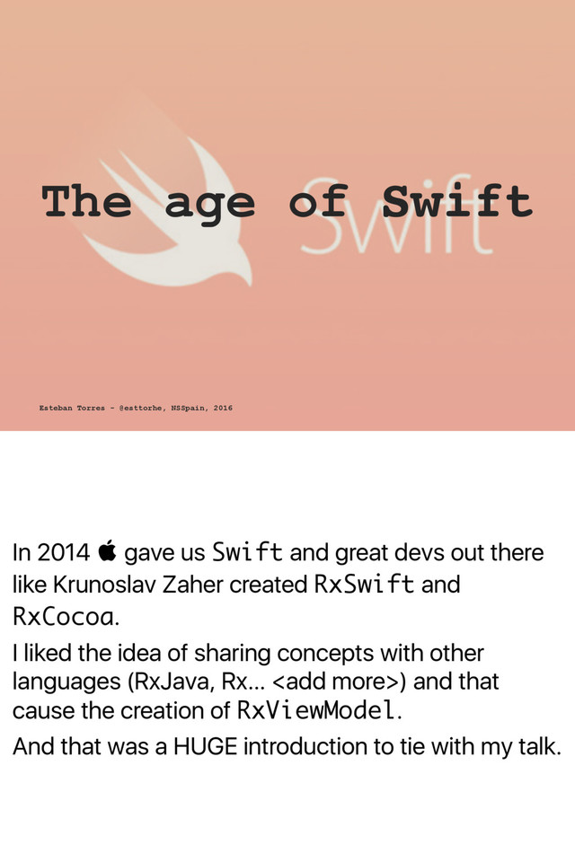 In 2014  gave us Swift and great devs out there
like Krunoslav Zaher created RxSwift and
RxCocoa.
I liked the idea of sharing concepts with other
languages (RxJava, Rx… ) and that
cause the creation of RxViewModel.
And that was a HUGE introduction to tie with my talk.
The age of Swift
Esteban Torres - @esttorhe, NSSpain, 2016

