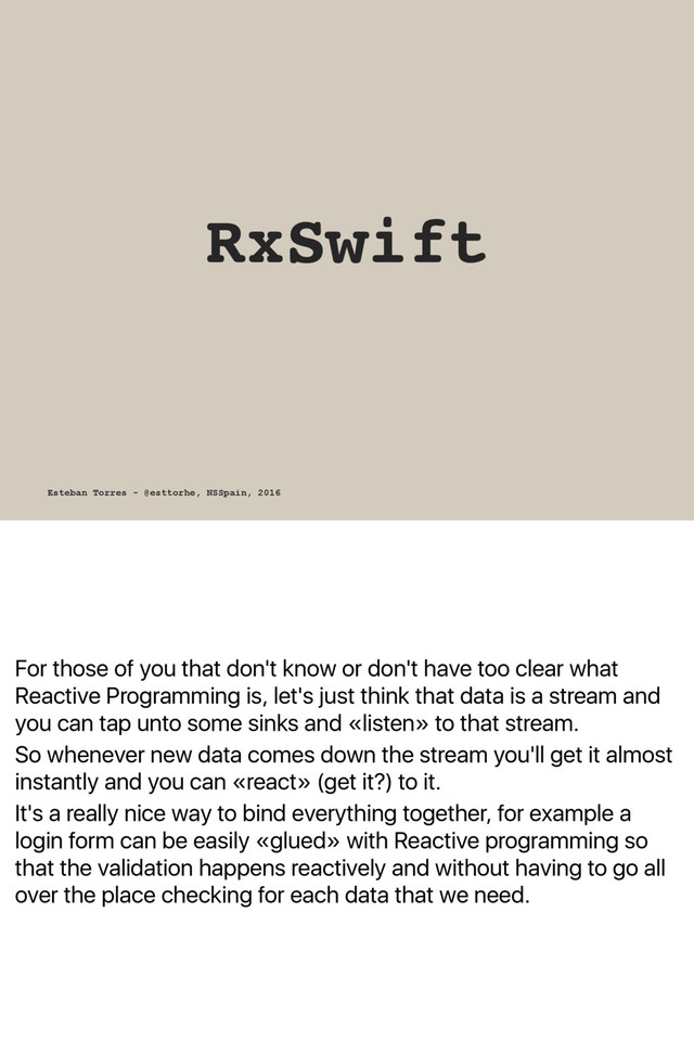 For those of you that don't know or don't have too clear what
Reactive Programming is, let's just think that data is a stream and
you can tap unto some sinks and «listen» to that stream.
So whenever new data comes down the stream you'll get it almost
instantly and you can «react» (get it?) to it.
It's a really nice way to bind everything together, for example a
login form can be easily «glued» with Reactive programming so
that the validation happens reactively and without having to go all
over the place checking for each data that we need.
RxSwift
Esteban Torres - @esttorhe, NSSpain, 2016
