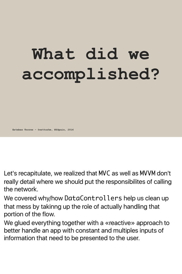 Let's recapitulate, we realized that MVC as well as MVVM don't
really detail where we should put the responsibilites of calling
the network.
We covered why/how DataControllers help us clean up
that mess by takinng up the role of actually handling that
portion of the flow.
We glued everything together with a «reactive» approach to
better handle an app with constant and multiples inputs of
information that need to be presented to the user.
What did we
accomplished?
Esteban Torres - @esttorhe, NSSpain, 2016
