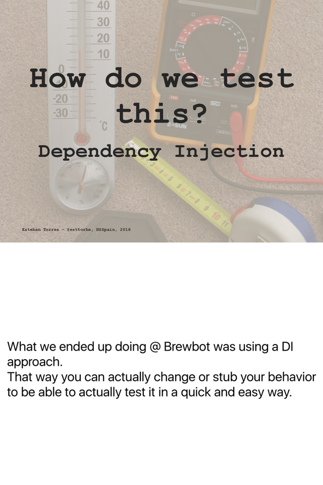What we ended up doing @ Brewbot was using a DI
approach.
That way you can actually change or stub your behavior
to be able to actually test it in a quick and easy way.
How do we test
this?
Dependency Injection
Esteban Torres - @esttorhe, NSSpain, 2016
