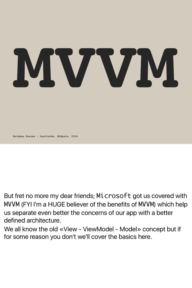 But fret no more my dear friends; Microsoft got us covered with
MVVM (FYI I'm a HUGE believer of the benefits of MVVM) which help
us separate even better the concerns of our app with a better
defined architecture.
We all know the old «View - ViewModel - Model» concept but if
for some reason you don't we'll cover the basics here.
MVVM
Esteban Torres - @esttorhe, NSSpain, 2016

