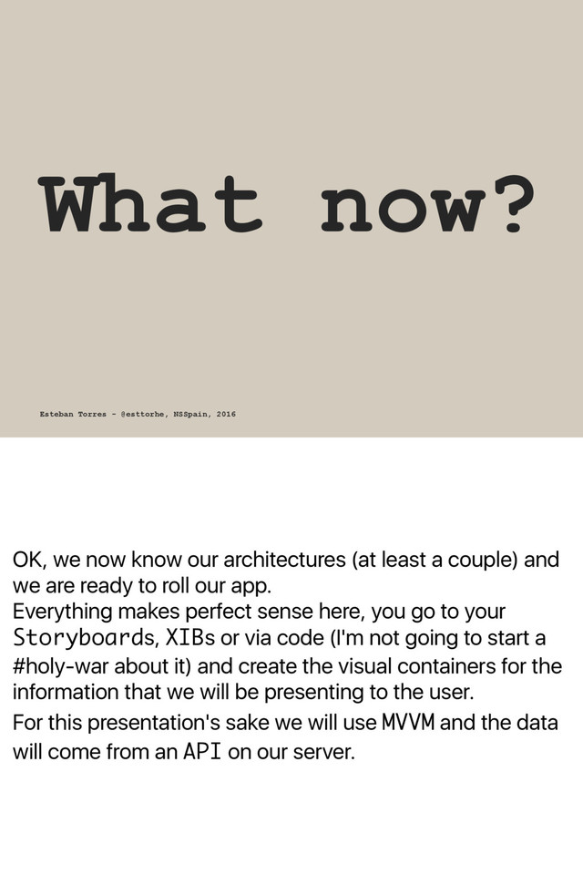 OK, we now know our architectures (at least a couple) and
we are ready to roll our app.
Everything makes perfect sense here, you go to your
Storyboards, XIBs or via code (I'm not going to start a
#holy-war about it) and create the visual containers for the
information that we will be presenting to the user.
For this presentation's sake we will use MVVM and the data
will come from an API on our server.
What now?
Esteban Torres - @esttorhe, NSSpain, 2016
