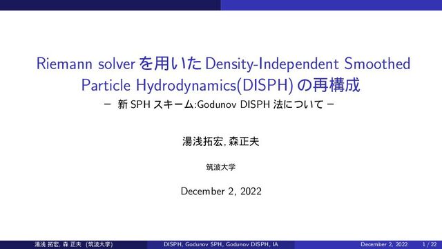 Riemann solverΛ༻͍ͨDensity-Independent Smoothed
Particle Hydrodynamics(DISPH)ͷ࠶ߏ੒
ᴷ ৽ SPH εΩʔϜ:Godunov DISPH ๏ʹ͍ͭͯ ᴷ
౬ઙ୓޺, ৿ਖ਼෉
ஜ೾େֶ
December 2, 2022
౬ઙ ୓޺, ৿ ਖ਼෉ (ஜ೾େֶ) DISPH, Godunov SPH, Godunov DISPH, IA December 2, 2022 1 / 22
