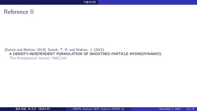 ࠓޙͷํ਑
Reference II
[Saitoh and Makino, 2013] Saitoh, T. R. and Makino, J. (2013).
A DENSITY-INDEPENDENT FORMULATION OF SMOOTHED PARTICLE HYDRODYNAMICS.
The Astrophysical Journal, 768(1):44.
౬ઙ ୓޺, ৿ ਖ਼෉ (ஜ೾େֶ) DISPH, Godunov SPH, Godunov DISPH, IA December 2, 2022 22 / 22
