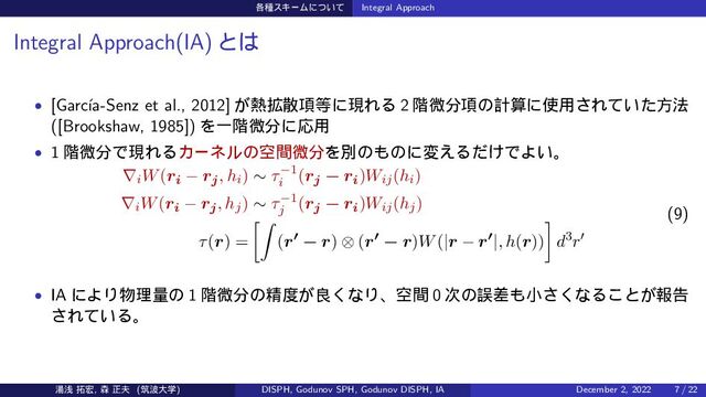 ֤छεΩʔϜʹ͍ͭͯ Integral Approach
Integral Approach(IA) ͱ͸
• [Garc´
ıa-Senz et al., 2012] ͕೤֦ࢄ߲౳ʹݱΕΔ 2 ֊ඍ෼߲ͷܭࢉʹ࢖༻͞Ε͍ͯͨํ๏
([Brookshaw, 1985]) ΛҰ֊ඍ෼ʹԠ༻
• 1 ֊ඍ෼ͰݱΕΔΧʔωϧͷۭؒඍ෼Λผͷ΋ͷʹม͑Δ͚ͩͰΑ͍ɻ
∇iW(ri − rj, hi) ∼ τ−1
i
(rj − ri)Wij(hi)
∇iW(ri − rj, hj) ∼ τ−1
j
(rj − ri)Wij(hj)
τ(r) =
[∫
(r′ − r) ⊗ (r′ − r)W(|r − r′|, h(r))
]
d3r′
(9)
• IA ʹΑΓ෺ཧྔͷ 1 ֊ඍ෼ͷਫ਼౓͕ྑ͘ͳΓɺۭؒ 0 ࣍ͷޡࠩ΋খ͘͞ͳΔ͜ͱ͕ใࠂ
͞Ε͍ͯΔɻ
౬ઙ ୓޺, ৿ ਖ਼෉ (ஜ೾େֶ) DISPH, Godunov SPH, Godunov DISPH, IA December 2, 2022 7 / 22
