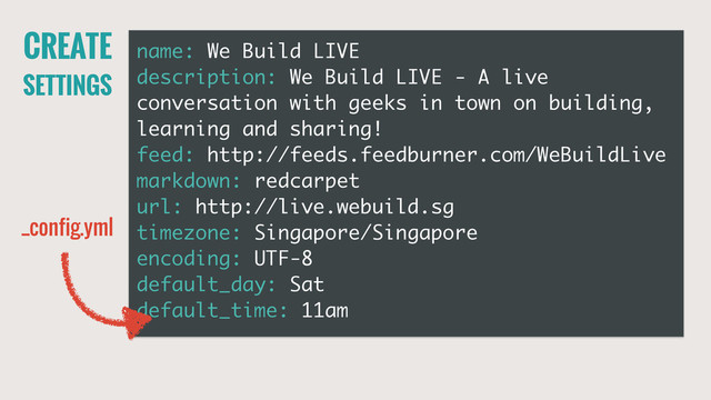 CREATE
SETTINGS
name: We Build LIVE
description: We Build LIVE - A live
conversation with geeks in town on building,
learning and sharing!
feed: http://feeds.feedburner.com/WeBuildLive
markdown: redcarpet
url: http://live.webuild.sg
timezone: Singapore/Singapore
encoding: UTF-8
default_day: Sat
default_time: 11am
_config.yml
