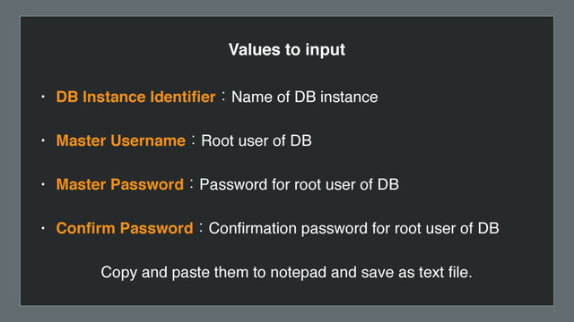 Values to input
• DB Instance IdentiﬁerɿName of DB instance
• Master UsernameɿRoot user of DB
• Master PasswordɿPassword for root user of DB
• Conﬁrm PasswordɿConﬁrmation password for root user of DB
Copy and paste them to notepad and save as text ﬁle.
