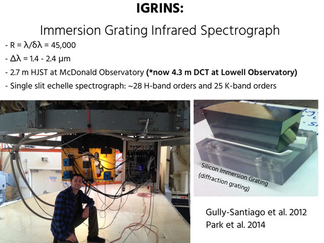 IGRINS:
Immersion Grating Infrared Spectrograph
Park et al. 2014
- R = λ/δλ = 45,000
- Δλ = 1.4 - 2.4 μm
- 2.7 m HJST at McDonald Observatory (*now 4.3 m DCT at Lowell Observatory)
- Single slit echelle spectrograph: ~28 H-band orders and 25 K-band orders
Silicon Immersion Grating
(diffraction grating)
Gully-Santiago et al. 2012
