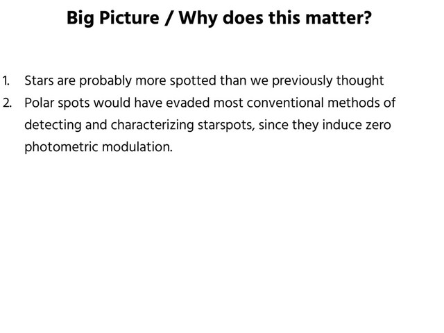 Big Picture / Why does this matter?
1. Stars are probably more spotted than we previously thought
2. Polar spots would have evaded most conventional methods of
detecting and characterizing starspots, since they induce zero
photometric modulation.
3. If LkCa 4 is representative of other young stars, the masses and ages
of all young stars are considerably biased.
4. The stellar age biases change timescale available for planet formation.
5. What matters is the starspot coverage history, which is generally
unobservable.
6. Teff measurement is hindered for highly inclined young spotted stars.
