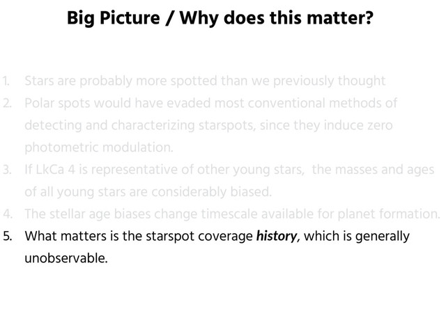 Big Picture / Why does this matter?
1. Stars are probably more spotted than we previously thought
2. Polar spots would have evaded most conventional methods of
detecting and characterizing starspots, since they induce zero
photometric modulation.
3. If LkCa 4 is representative of other young stars, the masses and ages
of all young stars are considerably biased.
4. The stellar age biases change timescale available for planet formation.
5. What matters is the starspot coverage history, which is generally
unobservable.
6. Teff measurement is hindered for highly inclined young spotted stars.
