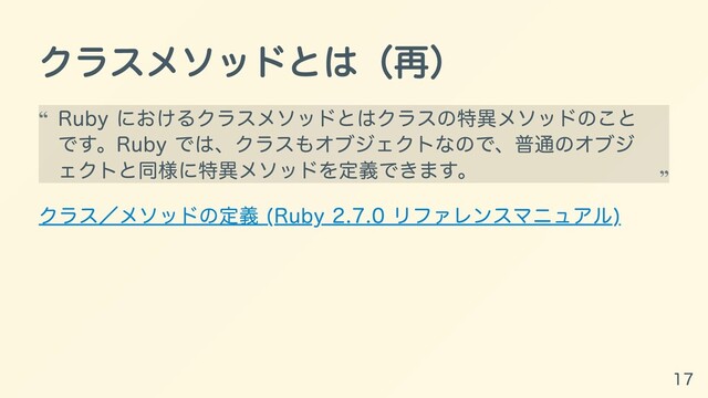 クラスメソッドとは（再）
クラス／メソッドの定義 (Ruby 2.7.0 リファレンスマニュアル)
Ruby におけるクラスメソッドとはクラスの特異メソッドのこと
です。Ruby では、クラスもオブジェクトなので、普通のオブジ
ェクトと同様に特異メソッドを定義できます。
“
“
17

